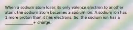 When a sodium atom loses its only valence electron to another atom, the sodium atom becomes a sodium ion. A sodium ion has 1 more proton than it has electrons. So, the sodium ion has a _______________+ charge.