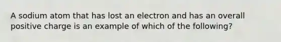 A sodium atom that has lost an electron and has an overall positive charge is an example of which of the following?