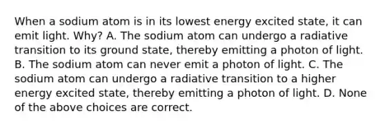 When a sodium atom is in its lowest energy excited state, it can emit light. Why? A. The sodium atom can undergo a radiative transition to its ground state, thereby emitting a photon of light. B. The sodium atom can never emit a photon of light. C. The sodium atom can undergo a radiative transition to a higher energy excited state, thereby emitting a photon of light. D. None of the above choices are correct.