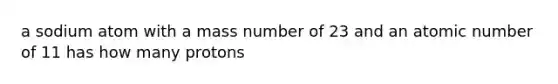 a sodium atom with a mass number of 23 and an atomic number of 11 has how many protons