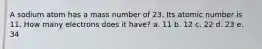 A sodium atom has a mass number of 23. Its atomic number is 11. How many electrons does it have? a. 11 b. 12 c. 22 d. 23 e. 34