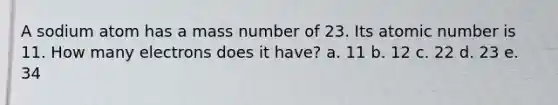 A sodium atom has a mass number of 23. Its atomic number is 11. How many electrons does it have? a. 11 b. 12 c. 22 d. 23 e. 34