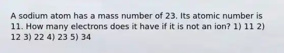 A sodium atom has a mass number of 23. Its atomic number is 11. How many electrons does it have if it is not an ion? 1) 11 2) 12 3) 22 4) 23 5) 34