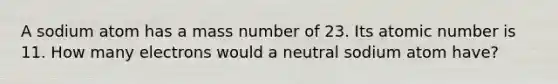 A sodium atom has a mass number of 23. Its atomic number is 11. How many electrons would a neutral sodium atom have?