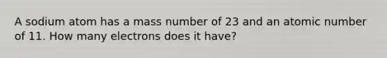 A sodium atom has a mass number of 23 and an atomic number of 11. How many electrons does it have?