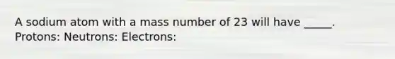 A sodium atom with a mass number of 23 will have _____. Protons: Neutrons: Electrons: