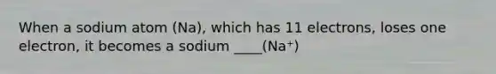 When a sodium atom (Na), which has 11 electrons, loses one electron, it becomes a sodium ____(Na⁺)