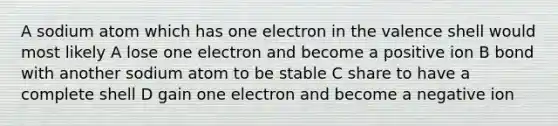 A sodium atom which has one electron in the valence shell would most likely A lose one electron and become a positive ion B bond with another sodium atom to be stable C share to have a complete shell D gain one electron and become a negative ion