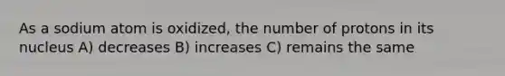 As a sodium atom is oxidized, the number of protons in its nucleus A) decreases B) increases C) remains the same