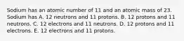 Sodium has an atomic number of 11 and an atomic mass of 23. Sodium has A. 12 neutrons and 11 protons. B. 12 protons and 11 neutrons. C. 12 electrons and 11 neutrons. D. 12 protons and 11 electrons. E. 12 electrons and 11 protons.