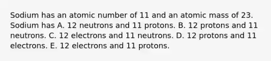 Sodium has an atomic number of 11 and an atomic mass of 23. Sodium has A. 12 neutrons and 11 protons. B. 12 protons and 11 neutrons. C. 12 electrons and 11 neutrons. D. 12 protons and 11 electrons. E. 12 electrons and 11 protons.