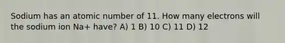 Sodium has an atomic number of 11. How many electrons will the sodium ion Na+ have? A) 1 B) 10 C) 11 D) 12