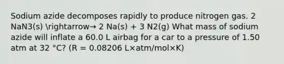 Sodium azide decomposes rapidly to produce nitrogen gas. 2 NaN3(s) arrow→ 2 Na(s) + 3 N2(g) What mass of sodium azide will inflate a 60.0 L airbag for a car to a pressure of 1.50 atm at 32 °C? (R = 0.08206 L×atm/mol×K)