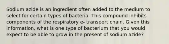 Sodium azide is an ingredient often added to the medium to select for certain types of bacteria. This compound inhibits components of the respiratory e- transport chain. Given this information, what is one type of bacterium that you would expect to be able to grow in the present of sodium azide?