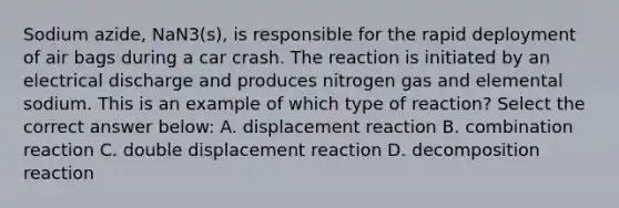 Sodium azide, NaN3(s), is responsible for the rapid deployment of air bags during a car crash. The reaction is initiated by an electrical discharge and produces nitrogen gas and elemental sodium. This is an example of which type of reaction? Select the correct answer below: A. displacement reaction B. combination reaction C. double displacement reaction D. decomposition reaction