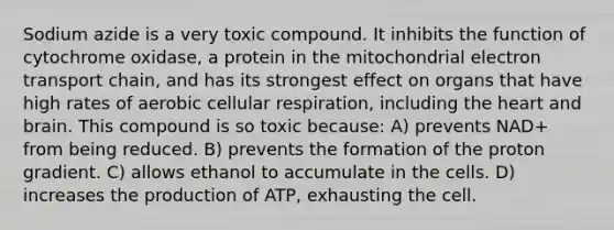 Sodium azide is a very toxic compound. It inhibits the function of cytochrome oxidase, a protein in the mitochondrial electron transport chain, and has its strongest effect on organs that have high rates of aerobic cellular respiration, including the heart and brain. This compound is so toxic because: A) prevents NAD+ from being reduced. B) prevents the formation of the proton gradient. C) allows ethanol to accumulate in the cells. D) increases the production of ATP, exhausting the cell.