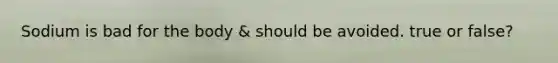 Sodium is bad for the body & should be avoided. true or false?