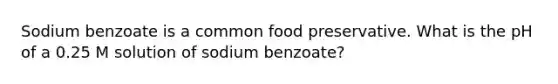 Sodium benzoate is a common food preservative. What is the pH of a 0.25 M solution of sodium benzoate?