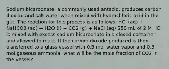 Sodium bicarbonate, a commonly used antacid, produces carbon dioxide and salt water when mixed with hydrochloric acid in the gut. The reaction for this process is as follows: HCl (aq) + NaHCO3 (aq) → H2O (l) + CO2 (g) + NaCl (aq) 250 mL of 2 M HCl is mixed with excess sodium bicarbonate in a closed container and allowed to react. If the carbon dioxide produced is then transferred to a glass vessel with 0.5 mol water vapor and 0.5 mol gaseous ammonia, what will be the mole fraction of CO2 in the vessel?