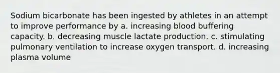 Sodium bicarbonate has been ingested by athletes in an attempt to improve performance by a. increasing blood buffering capacity. b. decreasing muscle lactate production. c. stimulating pulmonary ventilation to increase oxygen transport. d. increasing plasma volume