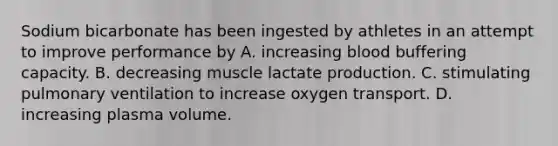 Sodium bicarbonate has been ingested by athletes in an attempt to improve performance by A. increasing blood buffering capacity. B. decreasing muscle lactate production. C. stimulating pulmonary ventilation to increase oxygen transport. D. increasing plasma volume.