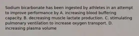 Sodium bicarbonate has been ingested by athletes in an attempt to improve performance by A. increasing blood buffering capacity. B. decreasing muscle lactate production. C. stimulating pulmonary ventilation to increase oxygen transport. D. increasing plasma volume