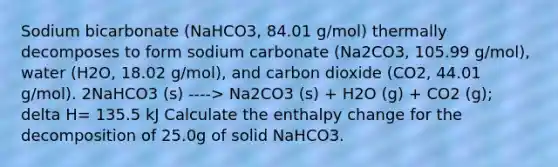 Sodium bicarbonate (NaHCO3, 84.01 g/mol) thermally decomposes to form sodium carbonate (Na2CO3, 105.99 g/mol), water (H2O, 18.02 g/mol), and carbon dioxide (CO2, 44.01 g/mol). 2NaHCO3 (s) ----> Na2CO3 (s) + H2O (g) + CO2 (g); delta H= 135.5 kJ Calculate the enthalpy change for the decomposition of 25.0g of solid NaHCO3.