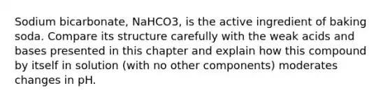 Sodium bicarbonate, NaHCO3, is the active ingredient of baking soda. Compare its structure carefully with the weak <a href='https://www.questionai.com/knowledge/kvCSAshSAf-acids-and-bases' class='anchor-knowledge'>acids and bases</a> presented in this chapter and explain how this compound by itself in solution (with no other components) moderates changes in pH.