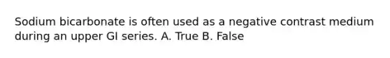 Sodium bicarbonate is often used as a negative contrast medium during an upper GI series. A. True B. False