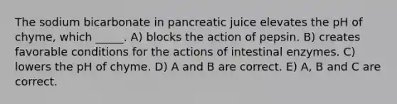 The sodium bicarbonate in pancreatic juice elevates the pH of chyme, which _____. A) blocks the action of pepsin. B) creates favorable conditions for the actions of intestinal enzymes. C) lowers the pH of chyme. D) A and B are correct. E) A, B and C are correct.