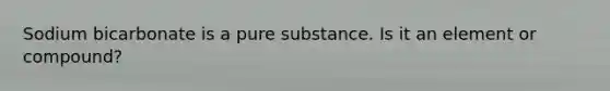 Sodium bicarbonate is a pure substance. Is it an element or compound?