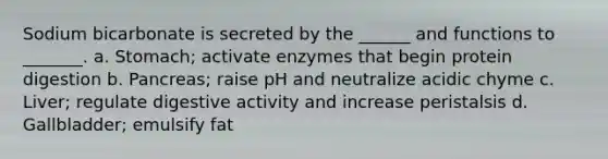 Sodium bicarbonate is secreted by the ______ and functions to _______. a. Stomach; activate enzymes that begin protein digestion b. Pancreas; raise pH and neutralize acidic chyme c. Liver; regulate digestive activity and increase peristalsis d. Gallbladder; emulsify fat