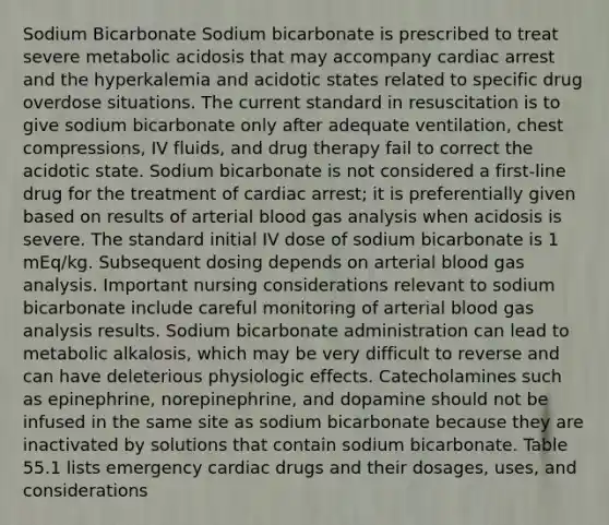 Sodium Bicarbonate Sodium bicarbonate is prescribed to treat severe metabolic acidosis that may accompany cardiac arrest and the hyperkalemia and acidotic states related to specific drug overdose situations. The current standard in resuscitation is to give sodium bicarbonate only after adequate ventilation, chest compressions, IV fluids, and drug therapy fail to correct the acidotic state. Sodium bicarbonate is not considered a first-line drug for the treatment of cardiac arrest; it is preferentially given based on results of arterial blood gas analysis when acidosis is severe. The standard initial IV dose of sodium bicarbonate is 1 mEq/kg. Subsequent dosing depends on arterial blood gas analysis. Important nursing considerations relevant to sodium bicarbonate include careful monitoring of arterial blood gas analysis results. Sodium bicarbonate administration can lead to metabolic alkalosis, which may be very difficult to reverse and can have deleterious physiologic effects. Catecholamines such as epinephrine, norepinephrine, and dopamine should not be infused in the same site as sodium bicarbonate because they are inactivated by solutions that contain sodium bicarbonate. Table 55.1 lists emergency cardiac drugs and their dosages, uses, and considerations