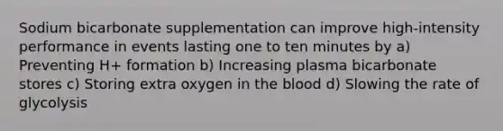 Sodium bicarbonate supplementation can improve high-intensity performance in events lasting one to ten minutes by a) Preventing H+ formation b) Increasing plasma bicarbonate stores c) Storing extra oxygen in the blood d) Slowing the rate of glycolysis