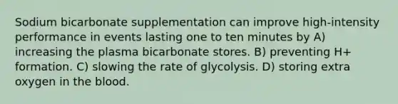 Sodium bicarbonate supplementation can improve high-intensity performance in events lasting one to ten minutes by A) increasing the plasma bicarbonate stores. B) preventing H+ formation. C) slowing the rate of glycolysis. D) storing extra oxygen in the blood.