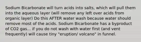 Sodium Bicarbonate will turn acids into salts, which will pull them into the aqueous layer (will remove any left over acids from organic layer) Do this AFTER water wash because water should remove most of the acids. Sodium Bicarbonate has a byproduct of CO2 gas... if you do not wash with water first (and vent frequently) will cause tiny "eruption/ volcano" in funnel.