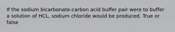 If the sodium bicarbonate-carbon acid buffer pair were to buffer a solution of HCL, sodium chloride would be produced. True or false