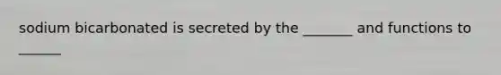 sodium bicarbonated is secreted by the _______ and functions to ______