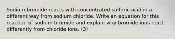 Sodium bromide reacts with concentrated sulfuric acid in a different way from sodium chloride. Write an equation for this reaction of sodium bromide and explain why bromide ions react differently from chloride ions. (3)