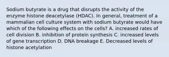 Sodium butyrate is a drug that disrupts the activity of the enzyme histone deacetylase (HDAC). In general, treatment of a mammalian cell culture system with sodium butyrate would have which of the following effects on the cells? A. increased rates of <a href='https://www.questionai.com/knowledge/kjHVAH8Me4-cell-division' class='anchor-knowledge'>cell division</a> B. inhibition of <a href='https://www.questionai.com/knowledge/kVyphSdCnD-protein-synthesis' class='anchor-knowledge'>protein synthesis</a> C. increased levels of gene transcription D. DNA breakage E. Decreased levels of histone acetylation