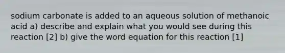 sodium carbonate is added to an aqueous solution of methanoic acid a) describe and explain what you would see during this reaction [2] b) give the word equation for this reaction [1]