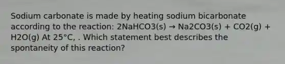 Sodium carbonate is made by heating sodium bicarbonate according to the reaction: 2NaHCO3(s) → Na2CO3(s) + CO2(g) + H2O(g) At 25°C, . Which statement best describes the spontaneity of this reaction?