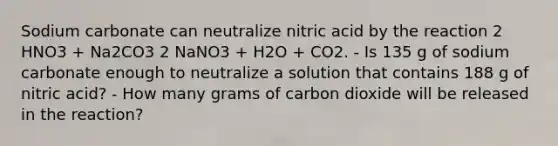 Sodium carbonate can neutralize nitric acid by the reaction 2 HNO3 + Na2CO3 2 NaNO3 + H2O + CO2. - Is 135 g of sodium carbonate enough to neutralize a solution that contains 188 g of nitric acid? - How many grams of carbon dioxide will be released in the reaction?