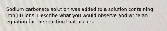 Sodium carbonate solution was added to a solution containing iron(III) ions. Describe what you would observe and write an equation for the reaction that occurs.