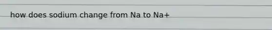 how does sodium change from Na to Na+