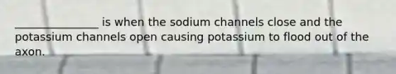 _______________ is when the sodium channels close and the potassium channels open causing potassium to flood out of the axon.