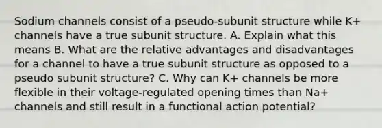 Sodium channels consist of a pseudo-subunit structure while K+ channels have a true subunit structure. A. Explain what this means B. What are the relative advantages and disadvantages for a channel to have a true subunit structure as opposed to a pseudo subunit structure? C. Why can K+ channels be more flexible in their voltage-regulated opening times than Na+ channels and still result in a functional action potential?