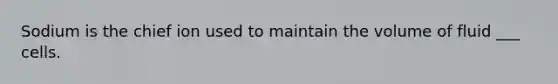 Sodium is the chief ion used to maintain the volume of fluid ___ cells.