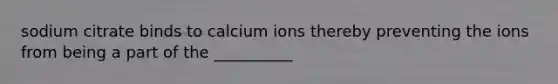 sodium citrate binds to calcium ions thereby preventing the ions from being a part of the __________