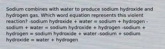 Sodium combines with water to produce sodium hydroxide and hydrogen gas. Which word equation represents this violent reaction? -sodium hydroxide + water = sodium + hydrogen -sodium + water = sodium hydroxide + hydrogen -sodium + hydrogen = sodium hydroxide + water -sodium + sodium hydroxide = water + hydrogen